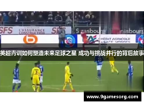 英超青训如何塑造未来足球之星 成功与挑战并行的背后故事