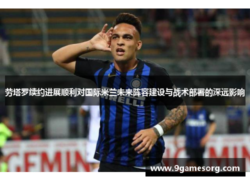 劳塔罗续约进展顺利对国际米兰未来阵容建设与战术部署的深远影响
