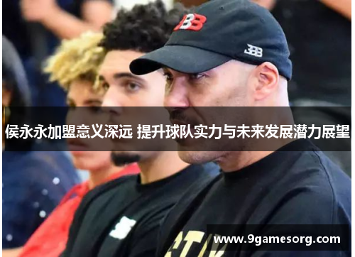 侯永永加盟意义深远 提升球队实力与未来发展潜力展望