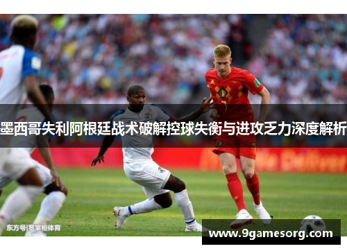 墨西哥失利阿根廷战术破解控球失衡与进攻乏力深度解析