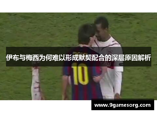 伊布与梅西为何难以形成默契配合的深层原因解析