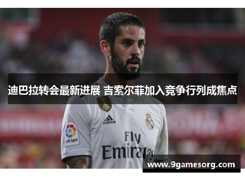 迪巴拉转会最新进展 吉索尔菲加入竞争行列成焦点