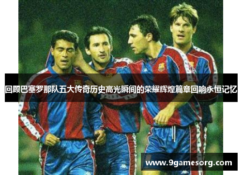 回顾巴塞罗那队五大传奇历史高光瞬间的荣耀辉煌篇章回响永恒记忆 回顾巴塞罗那队五大传奇历史高光瞬间的荣耀辉煌篇章回响永恒记忆